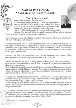 6
“Cruz y Resurrección”
Muy queridos hermanos y hermanas cofrades:
1. El evangelista san Juan nos explica y enseña que los padecimien-
tos y la cruciﬁxión del Señor son el camino a la gloria. Jesucristo es
el rey, victorioso, que vence al mundo y al príncipe de este mundo.
Elevado sobre la cruz juzga al mundo y atrae a todos hacia Él .
La cruz es el lugar de la victoria de Cristo, no un lugar de suplicio
o de dolor. Con la cruz, la Iglesia proclama la victoria del salvador sobre la muerte, el
triunfo de su amor. Por eso es el signo de nuestra redención.
Junto a la cruz del Calvario está la Iglesia, congregada simbólicamente en la persona de “su Madre”,
y de Juan, “el discípulo que tanto quería”.
Puede decirse que en la Cruz de Cristo están representados todos los que han sufrido antes y des-
pués de Él: los que son tratados injustamente, los enfermos y desvalidos, los que no han tenido
suerte en la vida, los que sufren los horrores de la guerra, el hambre o la soledad, los cruciﬁcados
de mil maneras. También en nosotros el dolor, unido a la Cruz de Cristo, tiene valor salvíﬁco. Dios
no está ajeno a nuestra historia.
Como lleva por título el Mensaje del Santo Padre Francisco para esta Cuaresma; Cristo “se hizo
pobre por nosotros, a ﬁn de enriquecernos con su pobreza” (cf. 2Cor 8, 9).
2. Cristo muerto en la cruz, nos ha salvado desde dentro. Ha sufrido por nosotros, con nosotros y
como nosotros, pero resucitará por el poder de Dios, y el destino de gloria que le espera es también
el que nos espera a nosotros.
No se nos ha asegurado que los que creemos en Jesús no vayamos a tener diﬁcultades, experimentar
la enfermedad, la soledad, el fracaso o la muerte. Pero, aunque no entendamos del todo el misterio
del mal y de la muerte, sabemos que no son en vano, sino que tienen una fuerza salvadora y pascual,
hacia la nueva vida que Dios nos promete.
Cuando durante el tiempo de Cuaresma miremos y adoremos la cruz de Cristo, su pasión y muerte,
pediremos también que nos enseñe a vivir y a llevar nuestra cruz personal, pequeña o grande, con
la misma entereza con que Él la llevó sobre sus hombros.
Escribió san Agustín en un Sermón: “Por tanto, no sólo no debemos avergonzarnos de la muerte de
nuestro Dios y Señor, sino que hemos de conﬁar en ella con todas nuestras fuerzas y gloriarnos en
ella por encima de todo” .
3. Al regresar a Jerusalén los dos discípulos que caminaron a Emaús, escribe el evangelista san
Lucas que “encontraron reunidos a los once con sus compañeros, que estaban diciendo: Era verdad,
ha resucitado el Señor y se ha aparecido a Simón. Y ellos contaron lo que les había pasado por el
camino y como lo habían reconocido al partir el pan” (Lc 24, 33-35).
CARTA PASTORAL
A COFRADÍAS DE PASIÓN Y GLORIA
EVANGELIO DE SAN JUAN, La Pasión, Capítulos 18 y 19
 