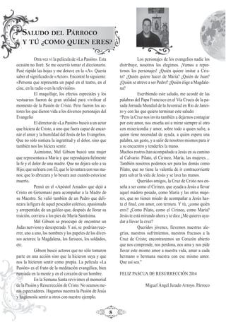 8
SALUDO DEL PÁRROCO
Y TÚ ¿COMO QUIEN ERES?
Otra vez vi la película de «La Pasión». Esta
ocasión no lloré. Se me ocurrió tomar el diccionario.
Pasé rápido las hojas y me detuve en la «A». Quería
saber el signiﬁcado de «Actor». Encontré lo siguiente:
«Persona que representa un papel en el teatro, en el
cine, en la radio o en la televisión».
El maquillaje, los efectos especiales y los
vestuarios fueron de gran utilidad para viviﬁcar el
momento de la Pasión de Cristo. Pero fueron los ac-
tores los que dieron vida a los diversos personajes del
Evangelio
El director de «La Pasión» buscó a un actor
que hiciera de Cristo, a uno que fuera capaz de encar-
nar el amor y la humildad del Jesús de los Evangelios.
Que no sólo sintiera la ingratitud y el dolor, sino que
también nos los hiciera sentir.
Asimismo, Mel Gibson buscó una mujer
que representara a María y que reprodujera ﬁelmente
la fe y el dolor de una madre. Que no dejara solo a su
Hijo; que sufriera con Él; que lo levantara con sus ma-
nos; que lo abrazara y lo besara aun cuando estuviese
muerto.
Pensó en el «Apóstol Amado» que dejó a
Cristo en Getsemaní para acompañar a la Madre de
su Maestro. Se valió también de un Pedro que deli-
neara la ﬁgura de aquel pescador colérico, apasionado
y arrepentido; de un galileo que, después de llorar su
traición, corriera a los pies de María Santísima.
Mel Gibson se preocupó de encontrar un
Judas nervioso y desesperado. Y así, se podrían reco-
rrer, uno a uno, los nombres y los papeles de los diver-
sos actores: la Magdalena, los fariseos, los soldados,
etc.
Gibson buscó actores que no sólo tomaron
parte en una acción sino que la hicieron suya y que
nos la hicieron sentir como propia. La película «La
Pasión» es el fruto de la meditación evangélica, bien
rumiada en la mente y en el corazón de un hombre.
En la Semana Santa revivimos el memorial
de la Pasión y Resurrección de Cristo. No seamos me-
ros espectadores. Hagamos nuestra la Pasión de Jesús
y hagámosla sentir a otros con nuestro ejemplo.
Los personajes de los evangelios nadie los
distribuye, nosotros los elegimos. ¡Vamos a repar-
tirnos los personajes! ¿Quién quiere imitar a Cris-
to? ¿Quién quiere hacer de María? ¿Quién de Juan?
¿Quién se atreve a ser Pedro? ¿Quién elige a Magdale-
na?
Escribiendo este saludo, me acordé de las
palabras del Papa Francisco en el Vía Crucis de la pa-
sada Jornada Mundial de la Juventud en Río de Janei-
ro y con las que quiero terminar este saludo:
“Pero la Cruz nos invita también a dejarnos contagiar
por este amor, nos enseña así a mirar siempre al otro
con misericordia y amor, sobre todo a quien sufre, a
quien tiene necesidad de ayuda, a quien espera una
palabra, un gesto, y a salir de nosotros mismos para ir
a su encuentro y tenderles la mano.
Muchos rostros han acompañado a Jesús en su camino
al Calvario: Pilato, el Cirineo, María, las mujeres…
También nosotros podemos ser para los demás como
Pilato, que no tiene la valentía de ir contracorriente
para salvar la vida de Jesús y se lava las manos.
Queridos amigos, la Cruz de Cristo nos en-
seña a ser como el Cirineo, que ayuda a Jesús a llevar
aquel madero pesado, como María y las otras muje-
res, que no tienen miedo de acompañar a Jesús has-
ta el ﬁnal, con amor, con ternura. Y tú, ¿como quién
eres? ¿Como Pilato, como el Cirineo, como María?
Jesús te está mirando ahora y te dice ¿Me quieres ayu-
dar a llevar la cruz?
Queridos jóvenes, llevemos nuestras ale-
grías, nuestros sufrimientos, nuestros fracasos a la
Cruz de Cristo; encontraremos un Corazón abierto
que nos comprende, nos perdona, nos ama y nos pide
llevar este mismo amor a nuestra vida, amar a cada
hermano o hermana nuestra con ese mismo amor.
Que así sea.”
FELIZ PASCUA DE RESURRECCIÓN 2014
Miguel Ángel Jurado Arroyo. Párroco
 