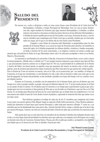 9
Por tercera vez, vuelvo a dirigirme a todos en estas cortas líneas como Presidente de la Unión local de
Hermandades, Cofradías y Grupo Parroquial de Marmolejo. Esta vez con un matiz distinto:
este año, según mandan los Estatutos que rigen nuestras Hermandades y Cofradías, se deben
realizar convocatoria a elecciones en todas las juntas directivas de las diferentes Hermandades y
Cofradías de nuestro pueblo para el mes de Noviembre, con lo que, al término de estas, y con los
nuevos miembros que compongan esta Unión Local que yo presido, tendrán que ser renovados
todos los cargos, por lo que es mi último año de este trienio como Presidente.
Llegados a estas fechas de cuaresma todo Marmolejo va preparándose para los días
grandes de la Semana Mayor: ya se sacan los trajes de Nazareno para airearlos, las mantillas se
sacan del cajón, las Cofradías preparando los últimos detalles, costaleros y bandas ensayando,
ya huele a incienso de los actos cuaresmales, y ya empieza a notarse ese aroma a azahar que
anuncia que está próxima la fecha en la que Marmolejo entero sale a la calle para acompañar a Jesús en su Pasión,
Muerte y Resurrección.
La cuaresma es una llamada a la conversión. Cada año, al acercarse la Semana Santa, se nos vuelve a hacer
la misma propuesta. ¿Dónde estoy y a dónde voy? Y casi siempre nuestra respuesta es que estamos muy lejos de Dios
y que precisamente nuestros caminos no se dirigen hacia Él. Por eso, la proximidad de la celebración de la Pasión
y muerte del Señor, nos hacen pensar en aquellas cosas que queremos dar muerte en nuestra vida, es decir, quitar,
apartar, sacar de nosotros para parecernos mejor al proyecto que Dios tiene para los que quieren de verdad seguirle.
Pero la Pasión de Cristo no terminó en muerte, sino en la Vida, en la resurrección, por eso también, el tiempo de
Cuaresma, en el que nos encontramos, es una llamada a la vida, a dar vida en nosotros a todas esas cosas que se nos
han ido apagando, las hemos ido perdiendo, se han atroﬁado o perdido con el paso del tiempo o tal vez, muchas veces,
por dejadez nuestra.
Estamos en Cuaresma, ya metidos con los preparativos de la Semana Santa, pero no olvidemos que este
tiempo en sí, tiene su propio sentido, su propio valor que no debemos dejar de vivir. Y no por mucho pensar en el ﬁnal
se nos puede olvidar el camino. No olvidemos que la Cuaresma es un tiempo para experimentar la gracia que salva,
tiempo para reavivar en nosotros el don gratuito de Dios que se nos ha dado en el bautismo y que nos lleva a la Vida
Eterna. Es un tiempo para liberarnos del peso de las cosas materiales que en fondo tanto nos empobrecen y vivir de
una manera más radial el amor de Cristo desde el amor al prójimo y superando la tentación del tener que tantas veces
nos deja vacíos.
Para ﬁnalizar agradecer el trabajo de cada uno de los 21 miembros que componen esta Unión
Local, junto con nuestro párroco Don Miguel Ángel en especial a Pedro Solís (secretario), y Paco Moreno (adminis-
trador) por demostrar su buen hacer para nuestra Parroquia y sobre todo para nuestros cofrades. Y como no, a un
miembro que nos ha abandonado hace unos pocos días, Antonio Garrido Torres, amigo y cofrade que se ha desvivido
por nuestra Parroquia. Antonio, tan sólo nos consuela del dolor el hecho de saber que ya disfrutas de la presencia del
Señor.
Sólo queda decir que ya está todo listo, los miembros de las distintas Cofradías han trabajado durante todo
el año y en estas hojas tienen desarrollados los distintos actos que cada una y en conjunto con la Parroquia van a reali-
zar durante estos días de Cuaresma, Semana Santa y Pascua, por ello os pido que acudáis y acompañéis a las distintas
actividades que en el interior de este libro se detallan. Gracias por todo.
José Manuel Lozano Lozano
Presidente de la Unión Local de Cofradías Hermandades y Grupo Parroquial de Marmolejo.
SALUDO DEL
PRESIDENTE
 