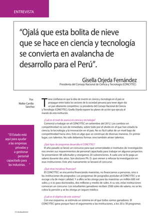 10 desdeadentro
T
iene confianza en que la idea de invertir en ciencia y tecnología en el país se
propague entre todos los sectores de la sociedad peruana para tener algún día
un país altamente competitivo. La presidenta del Consejo Nacional de Ciencia
y Tecnología (CONCYTEC), Gisella Orjeda expone los planes de acción que ejecuta al
mando de esta institución.
¿Cuál es el nivel de avance en ciencia y tecnología?
Comencé a trabajar en el CONCYTEC en setiembre del 2012. Los cambios en
competitividad no son de inmediato, sobre todo por el olvido en el que han estado la
ciencia, la tecnología y la innovación en el país. No es fácil saltar de un nivel bajo de
competitividad hacia otro. Esto es algo que se construye de diversas maneras. En primer
lugar, con talentos. No solo debemos formar, sino también atraer talentos.
¿Qué tipos de programas desarrolla el CONCYTEC?
El año pasado se lanzó un concurso para que universidades e institutos de investigación
nos envíen sus requerimientos de personal capacitado para trabajar en algunos proyectos.
Se presentaron 48 solicitudes y otorgamos 20 subvenciones. A cada uno se le paga un
salario durante dos años. Son doctores Ph. D. que vienen a reforzar la investigación en
esas instituciones. Este año nuevamente se lanzará el concurso.
¿Qué otras iniciativas financian?
El CONCYTEC se encuentra financiando maestrías, no financiamos a personas, sino a
las instituciones de posgrados. Los programas de posgrados postulan al CONCYTEC y se
escoge a la de mejor calidad. Y a ellos se les otorga para las maestrías un millón 600 mil
soles; y si es para doctorados, dos millones y medio de soles. A su vez, estas instituciones
convocan un concurso. Los estudiantes ganadores reciben 2500 soles de salario, no se les
cobra la pensión y se les otorga un seguro médico.
¿Cuál es el objetivo de este sistema?
Con ese esquema, se estimula un sistema en el que todos somos ganadores. El
CONCYTEC gana porque hace el seguimiento a las instituciones, a los 20 o 30 programas
ENTREVISTA
“Ojalá que esta bolita de nieve
que se hace en ciencia y tecnología
se convierta en avalancha de
desarrollo para el Perú”.
Gisella Orjeda Fernández
Presidenta del Consejo Nacional de Ciencia y Tecnología (CONCYTEC)
“El Estado está
aquí para ayudar
a las empresas
privadas y
a gestionar
personal
capacitado para
las industrias. ”
Por:
Walter Carrillo
Sánchez
 