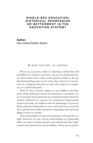183 
SINGLE-SEX EDUCAT I O N : 
H I STORICAL REGRESSION 
O R B E T T E R M E N T I N THE 
EDUCAT I O N SYSTEM? 
Author: 
Ana Lorena Assam Karam 
A ne w feat u re to c h oose 
When we, as parents, think of selecting a school that will 
contribute in a positive and active way on our family projects, 
we often come across with several options related to the ap-plied 
methodology, the set of values, the existence or inexist-ence 
of a religious education as well as the option of a single-sex 
or a mixed education. 
Each of these features impact in our children’s develop-ment 
while making the school an extension of our family val-ues. 
Every day more proposals are oriented towards mixed ed-ucation. 
Education as a process of continuous improvement 
needs to provide our children with the advantages of person-alized 
education being able to cover each and every need that 
their specific personality demands comprising their personal 
depth as men or woman. 
The responsibility of education belongs to the parents as a 
right. However, no one is born all knowingly as to parenting 
skills; one must research, prepare, and understand what impli-cations 
each decision has in our children. There are no perfect 
 