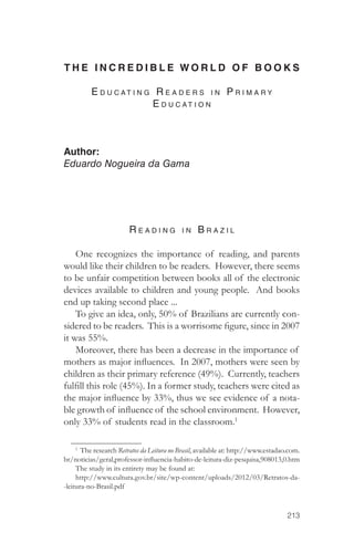 T H E I N C R E D I B L E WORLD OF BOOKS 
213 
E d u c atin g R ea d ers in P ri m ar y 
E d u c ation 
Author: 
Eduardo Nogueira da Gama 
R ea d in g in B ra z i l 
One recognizes the importance of reading, and parents 
would like their children to be readers. However, there seems 
to be unfair competition between books all of the electronic 
devices available to children and young people. And books 
end up taking second place ... 
To give an idea, only, 50% of Brazilians are currently con-sidered 
to be readers. This is a worrisome figure, since in 2007 
it was 55%. 
Moreover, there has been a decrease in the importance of 
mothers as major influences. In 2007, mothers were seen by 
children as their primary reference (49%). Currently, teachers 
fulfill this role (45%). In a former study, teachers were cited as 
the major influence by 33%, thus we see evidence of a nota-ble 
growth of influence of the school environment. However, 
only 33% of students read in the classroom.1 
1 The research Retratos da Leitura no Brasil, available at: http://www.estadao.com. 
br/noticias/geral,professor-influencia-habito-de-leitura-diz-pesquisa,908013,0.htm 
The study in its entirety may be found at: 
http://www.cultura.gov.br/site/wp-content/uploads/2012/03/Retratos-da- 
-leitura-no-Brasil.pdf 
 