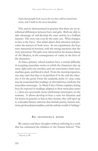 222 
E d u a r d o N o g u e i r a d a G a m a 
And when people look you in the eye they will be turned into 
stone, and I shall be the most beautiful. 
This activity demonstrated in practice that there are no in-tellectual 
differences between boys and girls. Both are able to 
take advantage of and develop the same activity in a brilliant 
manner. The story can even be the same one. What changes, 
in fact, is the focus - that which draws their attention and pro-vokes 
the interest of both sexes. In our experiment, the boys 
were interested in heroism, with the strong emotions that the 
story presented. The girls were interested in the human drama 
of the Medusa, in the consequences of vanity in the lives of 
the characters. 
At times, primary school teachers have a certain difficulty 
in accepting masculine stories in which the characters take up 
arms, fight with one another, and one encounters chain saws, 
machine guns, and blood is shed. From the moral perspective, 
one may state that thee is no problem if in the end the objec-tive 
is for the good. From the academic point of view, some 
may be concerned that readings of this kind may reinforce the 
masculine stereotype. As María Calvo Charro explains, letting 
boys be exposed to readings adapted to their masculine tastes 
(...) does not necessarily mean reinforcing stereotypes; on the 
contrary. It allows develop in boys a taste for literature and 
for letters in general, so that as they mature, they will open up 
to a broader literary universe that include poetry, human rela-tions, 
profound personalities, and the infinite world of feelings.5 
A n in c re d ib l e w or k 
We cannot end these thoughts without referring to a work 
that has enchanted the children of the Nautus School: “The 
5 Op. cit., p. 48. 
 
