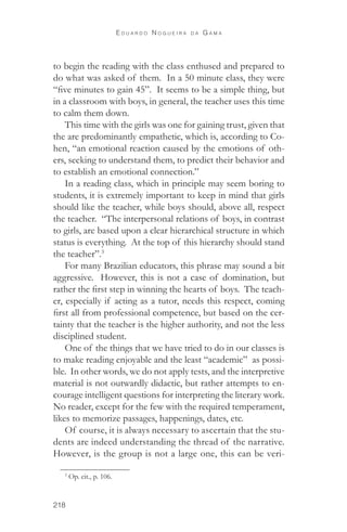 218 
E d u a r d o N o g u e i r a d a G a m a 
to begin the reading with the class enthused and prepared to 
do what was asked of them. In a 50 minute class, they were 
“five minutes to gain 45”. It seems to be a simple thing, but 
in a classroom with boys, in general, the teacher uses this time 
to calm them down. 
This time with the girls was one for gaining trust, given that 
the are predominantly empathetic, which is, according to Co-hen, 
“an emotional reaction caused by the emotions of oth-ers, 
seeking to understand them, to predict their behavior and 
to establish an emotional connection.” 
In a reading class, which in principle may seem boring to 
students, it is extremely important to keep in mind that girls 
should like the teacher, while boys should, above all, respect 
the teacher. “The interpersonal relations of boys, in contrast 
to girls, are based upon a clear hierarchical structure in which 
status is everything. At the top of this hierarchy should stand 
the teacher”.3 
For many Brazilian educators, this phrase may sound a bit 
aggressive. However, this is not a case of domination, but 
rather the first step in winning the hearts of boys. The teach-er, 
especially if acting as a tutor, needs this respect, coming 
first all from professional competence, but based on the cer-tainty 
that the teacher is the higher authority, and not the less 
disciplined student. 
One of the things that we have tried to do in our classes is 
to make reading enjoyable and the least “academic” as possi-ble. 
In other words, we do not apply tests, and the interpretive 
material is not outwardly didactic, but rather attempts to en-courage 
intelligent questions for interpreting the literary work. 
No reader, except for the few with the required temperament, 
likes to memorize passages, happenings, dates, etc. 
Of course, it is always necessary to ascertain that the stu-dents 
are indeed understanding the thread of the narrative. 
However, is the group is not a large one, this can be veri- 
3 Op. cit., p. 106. 
 