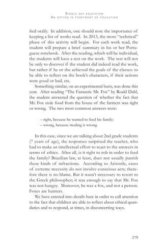 219 
S i n g l e s e x e d u c a t i o n 
A n o p t i o n i n f o r e f r o n t o f e d u c a t i o n 
fied orally. In addition, one should note the importance of 
keeping a list of works read. In 2013, the more “technical” 
phase of this activity will begin. For each work read, the 
student will prepare a brief summary in his or her Portu-guese 
notebook. After the reading, which will be individual, 
the students will have a test on the work. The test will not 
be only to discover if the student did indeed read the work, 
but rather if he or she achieved the goals of the classes: to 
be able to reflect on the book’s characters, if their actions 
were good or bad, etc. 
Something similar, on an experimental basis, was done this 
year. After reading “The Fantastic Mr. Fox” by Roald Dahl, 
the student answered the question of whether the fact that 
Mr. Fox stole food from the house of the farmers was right 
or wrong. The two most common answers were: 
– right, because he wanted to feed his family; 
– wrong, because stealing is wrong. 
In this case, since we are talking about 2nd grade students 
(7 years of age), the responses surprised the teacher, who 
had to make an intellectual effort to react to the answers in 
terms of ethics. After all, is it right to rob in order to feed 
the family? Brazilian law, at least, does not usually punish 
these kinds of infractions. According to Aristotle, cases 
of extreme necessity do not involve conscious acts; there-fore 
there is no blame. But it wasn’t necessary to resort to 
the Greek philosopher; it was enough to say that Mr. Fox 
was not hungry. Moreover, he was a fox, and not a person. 
Foxes are hunters. 
We have entered into details here in order to call attention 
to the fact that children are able to reflect about ethical quan-daries 
and to respond, at times, in disconcerting ways. 
 