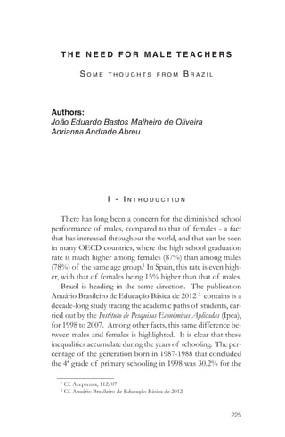 THE NEED FOR MALE TEACHERS 
225 
S o m e t h o u g h ts fro m B ra z i l 
Authors: 
João Eduardo Bastos Malheiro de Oliveira 
Adrianna Andrade Abreu 
I - I ntro d u c tion 
There has long been a concern for the diminished school 
performance of males, compared to that of females - a fact 
that has increased throughout the world, and that can be seen 
in many OECD countries, where the high school graduation 
rate is much higher among females (87%) than among males 
(78%) of the same age group.1 In Spain, this rate is even high-er, 
with that of females being 15% higher than that of males. 
Brazil is heading in the same direction. The publication 
Anuário Brasileiro de Educação Básica de 2012 2 contains is a 
decade-long study tracing the academic paths of students, car-ried 
out by the Instituto de Pesquisas Econômicas Aplicadas (Ipea), 
for 1998 to 2007. Among other facts, this same difference be-tween 
males and females is highlighted. It is clear that these 
inequalities accumulate during the years of schooling. The per-centage 
of the generation born in 1987-1988 that concluded 
the 4ª grade of primary schooling in 1998 was 30.2% for the 
1 Cf. Aceprensa, 112/07 
2 Cf. Anuário Brasileiro de Educação Básica de 2012 
 