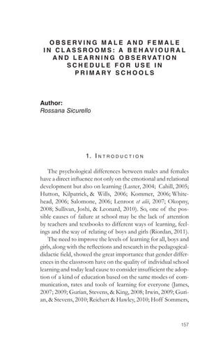 OBSERV I N G M A L E AND FEMALE 
I N C L ASSROOMS: A BEHAVIOURAL 
157 
AND LEARNING OBSERVAT I O N 
SCHEDULE FOR USE IN 
PRIMARY SCHOOLS 
Author: 
Rossana Sicurello 
1. I ntro d u c tion 
The psychological differences between males and females 
have a direct influence not only on the emotional and relational 
development but also on learning (Laster, 2004; Cahill, 2005; 
Hutton, Kilpatrick, & Wills, 2006; Kommer, 2006; White-head, 
2006; Salomone, 2006; Lenroot et alii, 2007; Okopny, 
2008; Sullivan, Joshi, & Leonard, 2010). So, one of the pos-sible 
causes of failure at school may be the lack of attention 
by teachers and textbooks to different ways of learning, feel-ings 
and the way of relating of boys and girls (Riordan, 2011). 
The need to improve the levels of learning for all, boys and 
girls, along with the reflections and research in the pedagogical-didactic 
field, showed the great importance that gender differ-ences 
in the classroom have on the quality of individual school 
learning and today lead cause to consider insufficient the adop-tion 
of a kind of education based on the same modes of com-munication, 
rates and tools of learning for everyone (James, 
2007; 2009; Gurian, Stevens, & King, 2008; Irwin, 2009; Guri-an, 
& Stevens, 2010; Reichert & Hawley, 2010; Hoff Sommers, 
 