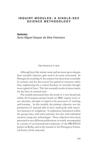 I N QU I RY MODULES: A S I N G L E - S E X 
249 
SCIENCE METHODOLOGY 
Autores: 
Nuno Miguel Gaspar da Silva Francisco 
I ntro d u c tion 
Although boys like science more and are more apt to deepen 
their scientific interests, girls tend to be more structured. In 
Portugal, the teaching of the sciences has been done essentially 
by women, and for this reason has gained in structure rather 
than emphasizing the a critical freedom of scientific thought 
more typical of boys. This fact normally results in lower marks 
for the boys in external tests. 
The module presented here, the result of a very broad task 
within the European project based on IBSE (inquiry based sci-ence 
education), attempts to improve the processes of teaching 
and learning. In this module, the primary objective was the 
production of material able to have small goals with succes-sive 
increases of complexity. It emphasizes interaction within 
the group/class, with joint activities, but also with individual 
exercises using new technologies. These objectives have been 
presented in two different publications: an article accompanied 
by a poster of an international conference of the PROFILES 
project in Berlin, and in the journal of the Portuguese Chemi-cal 
Society (both annexed). 
 