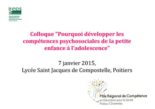 Colloque "Pourquoi développer les
compétences psychosociales de la petite
enfance à l'adolescence"
7 janvier 2015,
Lycée Saint Jacques de Compostelle, Poitiers
 