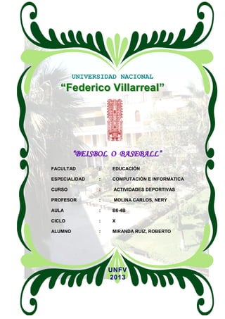 UNIVERSIDAD NACIONAL
“Federico Villarreal”
“BEISBOL O BASEBALL”
FACULTAD : EDUCACIÓN
ESPECIALIDAD : COMPUTACIÓN E INFORMATICA
CURSO : ACTIVIDADES DEPORTIVAS
PROFESOR : MOLINA CARLOS, NERY
AULA : B6-4B
CICLO : X
ALUMNO : MIRANDA RUIZ, ROBERTO
UNFV
2013
 