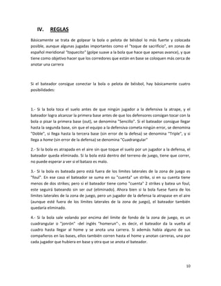 10
IV. REGLAS
Básicamente se trata de golpear la bola o pelota de béisbol lo más fuerte y colocada
posible, aunque algunas jugadas importantes como el "toque de sacrificio", en zonas de
español meridional "toquecito" (golpe suave a la bola que hace que apenas avance), y que
tiene como objetivo hacer que los corredores que están en base se coloquen más cerca de
anotar una carrera
Si el bateador consigue conectar la bola o pelota de béisbol, hay básicamente cuatro
posibilidades:
1.- Si la bola toca el suelo antes de que ningún jugador a la defensiva la atrape, y el
bateador logra alcanzar la primera base antes de que los defensores consigan tocar con la
bola o pisar la primera base (out), se denomina "Sencillo". Si el bateador consigue llegar
hasta la segunda base, sin que el equipo a la defensiva cometa ningún error, se denomina
"Doble", si llega hasta la tercera base (sin error de la defesa) se denomina "Triple", y si
llega a home (sin error de la defensa) se denomina "Cuadrangular"
2.- Si la bola es atrapada en el aire sin que toque el suelo por un jugador a la defensa, el
bateador queda eliminado. Si la bola está dentro del terreno de juego, tiene que correr,
no puede esperar a ver si el batazo es malo.
3.- Si la bola es bateada pero está fuera de los límites laterales de la zona de juego es
"foul". En ese caso el bateador se suma en su "cuenta" un strike, si en su cuenta tiene
menos de dos strikes; pero si el bateador tiene como "cuenta" 2 strikes y batea un foul,
este seguirá bateando sin ser out (eliminado). Ahora bien si la bola fuese fuera de los
límites laterales de la zona de juego, pero un jugador de la defensa la atrapase en el aire
(aunque esté fuera de los límites laterales de la zona de juego), el bateador también
quedaría eliminado.
4.- Si la bola sale volando por encima del límite de fondo de la zona de juego, es un
cuadrangular o "jonrón" -del inglés "homerun"-, es decir, el bateador da la vuelta al
cuadro hasta llegar al home y se anota una carrera. Si además había alguno de sus
compañeros en las bases, ellos también corren hasta el home y anotan carreras, una por
cada jugador que hubiera en base y otra que se anota el bateador.
 