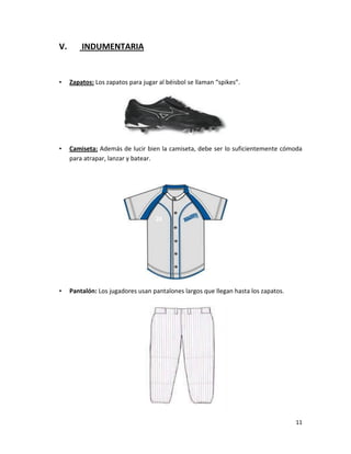 11
V. INDUMENTARIA
• Zapatos: Los zapatos para jugar al béisbol se llaman “spikes”.
• Camiseta: Además de lucir bien la camiseta, debe ser lo suficientemente cómoda
para atrapar, lanzar y batear.
• Pantalón: Los jugadores usan pantalones largos que llegan hasta los zapatos.
 