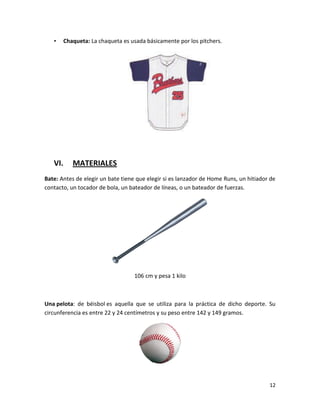12
• Chaqueta: La chaqueta es usada básicamente por los pitchers.
VI. MATERIALES
Bate: Antes de elegir un bate tiene que elegir si es lanzador de Home Runs, un hitiador de
contacto, un tocador de bola, un bateador de líneas, o un bateador de fuerzas.
106 cm y pesa 1 kilo
Una pelota: de béisbol es aquella que se utiliza para la práctica de dicho deporte. Su
circunferencia es entre 22 y 24 centímetros y su peso entre 142 y 149 gramos.
 