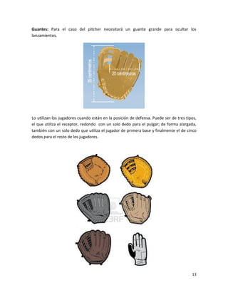 13
Guantes: Para el caso del pitcher necesitará un guante grande para ocultar los
lanzamientos.
Lo utilizan los jugadores cuando están en la posición de defensa. Puede ser de tres tipos,
el que utiliza el receptor, redondo con un solo dedo para el pulgar; de forma alargada,
también con un solo dedo que utiliza el jugador de primera base y finalmente el de cinco
dedos para el resto de los jugadores.
 