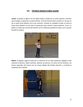 15
VII. TECNICA BASICA PARA JUGAR
Lanzar: La pelota se agarra con los dedos índice y medio por su parte superior, mientras
que el pulgar se apoya por su parte inferior. Se echa el brazo atrás y arriba a la vez que se
da un paso hacia delante con el pie contrario. Cuando se completa el paso se lanza el
brazo hacia delante a la vez que el cuerpo gira para imprimir mayor potencia al tiro. La
pelota se suelta por encima del hombro con el antebrazo paralelo al suelo y con la acción
final de la muñeca.
Batear: El jugador cogerá el bate por su extremo con la mano izquierda y pegada a ésta
colocará la derecha. Debe mantener abiertas las piernas a la altura de los hombros, los
brazos separados del tronco con las manos debajo del hombro derecho, y mirando la
trayectoria de la pelota.
 