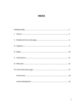 1
INDICE
INTRODUCCIÓN……………………………………………………………………………………………………… 2
I. Historia ……………………………………………………………………………………………………………. 3
II. Medidas del terreno del juego………………………………………………………………………….. 5
III. Jugadores …………………………………………………………………………………………………………. 6
IV. Reglas………………………………………………………………………………………………………………. 10
V. Indumentaria…………………………………………………………………………………………………… 11
VI. Materiales……………………………………………………………………………………………………….. 12
VII. Técnica básica para jugar…………………………………………………………………………………. 15
Conclusiones………………………………………………………………………………………………………18
Fuentes bibliográficas………………………………………………………………………………………. 19
 