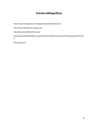 19
Fuentes bibliográficas
http:// www.monografias.com/trabajos4/beisbol9/beisbol9.shtml
http://www.espndeportes.espn.go.com
http://www.baseballhalloffame.org/
http://www.baseballhalloffame.org/hofers%5Fand%5Fhonorees/hofer%5Fbios/aparicio%5Fluis.ht
m
http://lvbp.com/
 