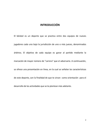 2
INTRODUCCIÓN
El béisbol es un deporte que se practica entre dos equipos de nueves
jugadores cada uno bajo la jurisdicción de uno o más jueces, denominados
árbitros. El objetivo de cada equipo es ganar al partido mediante la
marcación de mayor número de "carrera" que el adversario. A continuación,
se ofrece una presentación en línea, en la cual se señalan las características
de este deporte, con la finalidad de que te sirvan como orientación para el
desarrollo de las actividades que se te plantean más adelante.
 