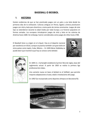 3
BASEBALL O BEISBOL
I. HISTORIA
Existen evidencias de que se han practicado juegos con un palo y una bola desde los
primeros días de la civilización. Culturas antiguas en Persia, Egipto y Grecia practicaron
juegos con stick y bola para divertirse y como parte de ciertas ceremonias. Juegos de este
tipo se extendieron durante la edad media por toda Europa y se hicieron populares en
formas variadas. Los europeos introdujeron juegos de stick y bola en las colonias de
América hacia 1600. Sin embargo, fueron considerados como juegos de niños hasta 1700.
El Baseball tiene su origen en el críquet. Hoy es el deporte nacional
por excelencia en EEUU, aunque se practica también con gran éxito en
otros países como Japón, Cuba, México.... En 1839 Abner Dobleday se
puede decir que inventó lo que hay se conoce como béisbol.
En 1845 A. J. Cartwright estableció el primer libro de reglas, base del
reglamento actual. A partir de 1903 se realiza la primera liga
profesional de clubes.
Una variante nueva en base al béisbol es el Softball, que permite
mayores adaptaciones al sexo, edad o instalaciones del juego.
En 1992 fue incorporado como deportes olímpico en Barcelona’92.
 
