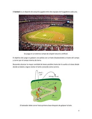 4
El beisbol es un deporte de conjunto jugado entre dos equipos de 9 jugadores cada uno.
Se juega en un extenso campo de césped natural o artificial.
El objetivo del juego es golpear una pelota con un bate desplazándola a través del campo
y correr por el campo interno de tierra.
Buscando alcanzar la mayor cantidad de bases posibles hasta dar la vuelta a la base desde
donde se bateó y lograr anotar el tanto conocido como carrera.
El bateador debe correr hacia primera base después de golpear la bola.
 