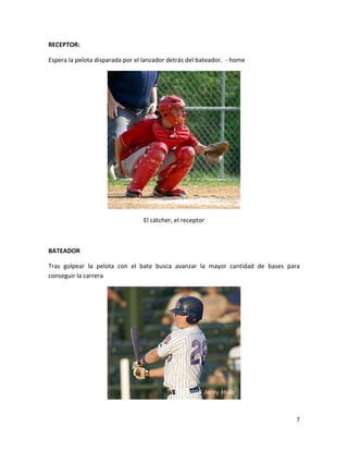 7
RECEPTOR:
Espera la pelota disparada por el lanzador detrás del bateador. - home
El cátcher, el receptor
BATEADOR
Tras golpear la pelota con el bate busca avanzar la mayor cantidad de bases para
conseguir la carrera
 