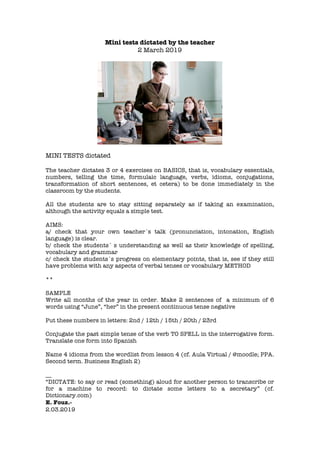 Mini tests dictated by the teacher
2 March 2019
MINI TESTS dictated
The teacher dictates 3 or 4 exercises on BASICS, that is, vocabulary essentials,
numbers, telling the time, formulaic language, verbs, idioms, conjugations,
transformation of short sentences, et cetera) to be done immediately in the
classroom by the students.
All the students are to stay sitting separately as if taking an examination,
although the activity equals a simple test.
AIMS:
a/ check that your own teacher´s talk (pronunciation, intonation, English
language) is clear.
b/ check the students´ s understanding as well as their knowledge of spelling,
vocabulary and grammar
c/ check the students´s progress on elementary points, that is, see if they still
have problems with any aspects of verbal tenses or vocabulary METHOD
**
SAMPLE
Write all months of the year in order. Make 2 sentences of a minimum of 6
words using “June”, “her” in the present continuous tense negative
Put these numbers in letters: 2nd / 12th / 15th / 20th / 23rd
Conjugate the past simple tense of the verb TO SPELL in the interrogative form.
Translate one form into Spanish
Name 4 idioms from the wordlist from lesson 4 (cf. Aula Virtual / @moodle; PPA.
Second term. Business English 2)
__
“DICTATE: to say or read (something) aloud for another person to transcribe or
for a machine to record: to dictate some letters to a secretary” (cf.
Dictionary.com)
E. Fouz.-
2.03.2019
 