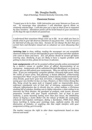 Mr. Douglas Smith,
Dept of Sociology. Western Kentucky University, USA
Classroom Norms:
“I expect you to be in class. Little interaction can occur between us if you are
not. To encourage class attendance I will distribute sign-in sheets on
randomly selected days. I will also pass out a sign-in sheet if one is requested
by class members. Attendance points will be levied based on your attendance
on the days the sign in sheets are passed out.
NOTE:
I understand that sometimes things come up in life. As an adult you have to
decide what in your life deserves attention at any given time. I do not need to
be informed of why you miss class. Excuses do not change the fact that you
weren’t here and therefore missed out on whatever we were discussing that
day.
Arriving late to class, talking, reading the newspaper are not acceptable
classroom behavior and are disrespectful to your instructor and other students
who want to listen and learn. ALL cell phones should be turned off before
entering class. Similarly, if you are likely to have a regular problem with
getting to class on time, please let me know in advance.
Late assignments will not be accepted without penalty unless accompanied
by a doctor’s excuse or another form of official documentation of an
emergency. Assignments will be submitted through Blackboard, so if you are
absent, you can still submit your assignments. They are still due on the day of
class. If you are anticipating: computer glitches, extremely tight pants, being
the victim of street crime, bad planning, a Senate filibuster, embarrassing
messages from “Mom” on your Facebook, animal attacks, hurtful comments by
close friends, good lovin’ gone bad, terrorism, a disappointing credit report,
seeing your new brother-in-law on Cops, Cheaters, or Here Comes Honey Boo
Boo, being struck by space junk or trapped under an impenetrable dome,
unforseen cataclysmic acts of God, fear of intimacy, sequestration, rural
rebound, inflammation due to chronic dry ere, urban malaise, a Christmas
stocking full of coleslaw, funding cuts to higher education, a date ending in an
interview by Chris Hansen, the paralysis of analysis, rude tweets, demonic
possession, trouble with your Toyota accelerator, loss of hope in your
audacity, a pants haunting lasting more than four hours, the debilitating
shame of buying a Justin Bieber CD, the release of Diablo III, undergoing
enhanced interrogation techniques, dating a Kardasian, PTSD from Miley
Cyrus twerking it, losing your sociology mojo, vigilante justice, the total
destruction of Galador, or anything else that might interfere with your
assignment writing, get it in early!
The teacher reserves the right to alter these requirements based on class
interest and needs”
*
 