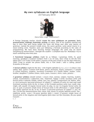 My own syllabuses on English language
23 February 2019
[Harry Styles, singer “OneDirection”]
A foreign language teacher should create his own syllabuses on grammar, lexis,
pronunciation, readings, listenings, writing, et cetera. One of my students claimed one
day in class they were being taught the same old things year after year (points of
grammar, namely the present simple tense, the saxon genitive, some plural nouns) in a
never-ending circle. Teachers were just following a formula according to the rules of
programming. We have been learning foreign languages the same way we learnt
everything by memorisation. I thought the student´s complaint was fair. Nowadays I try to
teach something new every year.
A functional language syllabus might be as follows: 1.greetings (hello, hi, good
morning, goodbye) 2.cardinal numbers from 1 to 10 (one, two) 3.how to tell the time
(what time is it?) 4.days of the week 5.seasons of the year 6.how to say the date (February,
20th) 7.how to answer the phone (hello, this is Tom Smith / who is calling, please?
8.months of the year …
A lexical syllabus might be like this: 1.the English alphabet (a, b, c, d, e ) 2.colours (red,
yellow, blue, green) 3.school stuff (book, pencil, dictionary, board, computers ) 5.people
in school (teachers, students, secretary) 6.members of a family (father, mother, sister,
brother, daughter) 7.clothes (shoes, socks, jeans, trousers, shirts, coats, jackets) …
A grammar syllabus should contain: 1.nouns (man, woman, subject, learning, student,
school, examinations) 2.adjectives (shy, important, happy) 3.verbs (auxiliary verbs and
lexical verbs) 4.adverbs (slowly, calmly, very, too, clearly) 5.prepositions (of, before, after,
in, on) 6.pronouns (personal pronouns of subject) 7. skeleton of verbs (to read read read)
8.primary auxiliary verbs (to do, to have, to be) 9.modal auxiliary verbs (can, could, may,
might, will, would) 10.regular lexical verbs (to play, to cry) 11.irregular lexical verbs (to
put, to quit) 12.present simple tense of lexical verbs in the affirmative ( I speak English,
she speaks Spanish) (to do, to be, to have) 13.personal pronouns of subject ( I, you, he,
she ) 14.the four demonstratives (this, these, that, those) 15.articles (definite article -the-,
indefinite article -a/an-) 16.saxon genitive (John´s room) 17.present simple tense of
lexical verbs in the negative and interrogative (John does not like chocolate, Do you speak
French?) …
(…)
__
E. Fouz
23.02.2019
 