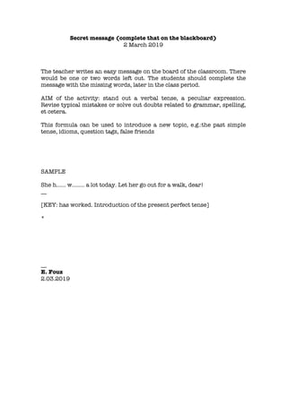 Secret message (complete that on the blackboard)
2 March 2019
The teacher writes an easy message on the board of the classroom. There
would be one or two words left out. The students should complete the
message with the missing words, later in the class period.
AIM of the activity: stand out a verbal tense, a peculiar expression.
Revise typical mistakes or solve out doubts related to grammar, spelling,
et cetera.
This formula can be used to introduce a new topic, e.g.:the past simple
tense, idioms, question tags, false friends
SAMPLE
She h…… w…….. a lot today. Let her go out for a walk, dear!
__
[KEY: has worked. Introduction of the present perfect tense]
*
__
E. Fouz
2.03.2019
 