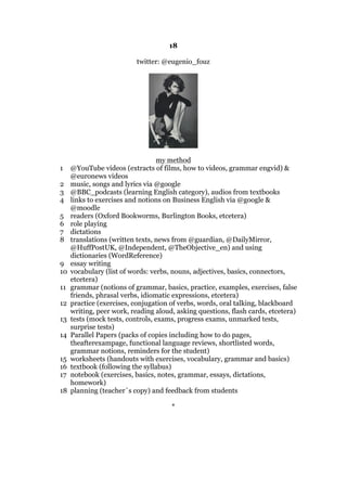 18
twitter: @eugenio_fouz
my method
1 @YouTube videos (extracts of films, how to videos, grammar engvid) &
@euronews videos
2 music, songs and lyrics via @google
3 @BBC_podcasts (learning English category), audios from textbooks
4 links to exercises and notions on Business English via @google &
@moodle
5 readers (Oxford Bookworms, Burlington Books, etcetera)
6 role playing
7 dictations
8 translations (written texts, news from @guardian, @DailyMirror,
@HuffPostUK, @Independent, @TheObjective_en) and using
dictionaries (WordReference)
9 essay writing
10 vocabulary (list of words: verbs, nouns, adjectives, basics, connectors,
etcetera)
11 grammar (notions of grammar, basics, practice, examples, exercises, false
friends, phrasal verbs, idiomatic expressions, etcetera)
12 practice (exercises, conjugation of verbs, words, oral talking, blackboard
writing, peer work, reading aloud, asking questions, flash cards, etcetera)
13 tests (mock tests, controls, exams, progress exams, unmarked tests,
surprise tests)
14 Parallel Papers (packs of copies including how to do pages,
theafterexampage, functional language reviews, shortlisted words,
grammar notions, reminders for the student)
15 worksheets (handouts with exercises, vocabulary, grammar and basics)
16 textbook (following the syllabus)
17 notebook (exercises, basics, notes, grammar, essays, dictations,
homework)
18 planning (teacher´s copy) and feedback from students
*
 