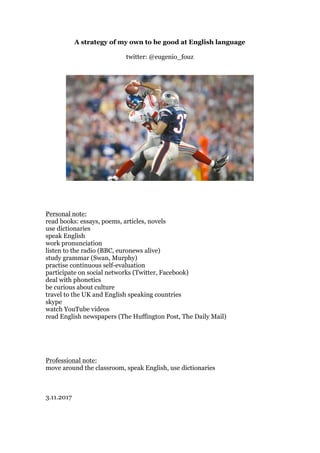 A strategy of my own to be good at English language
twitter: @eugenio_fouz
Personal note:
read books: essays, poems, articles, novels
use dictionaries
speak English
work pronunciation
listen to the radio (BBC, euronews alive)
study grammar (Swan, Murphy)
practise continuous self-evaluation
participate on social networks (Twitter, Facebook)
deal with phonetics
be curious about culture
travel to the UK and English speaking countries
skype
watch YouTube videos
read English newspapers (The Huffington Post, The Daily Mail)
Professional note:
move around the classroom, speak English, use dictionaries
3.11.2017
 