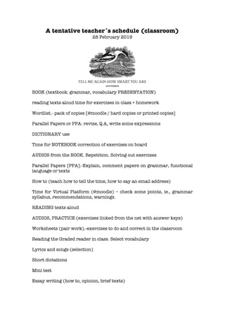 A tentative teacher´s schedule (classroom)
28 February 2019
BOOK (textbook: grammar, vocabulary PRESENTATION)
reading texts aloud time for exercises in class + homework
Wordlist.- pack of copies [@moodle / hard copies or printed copies]
Parallel Papers or PPA: revise, Q.A, write some expressions
DICTIONARY use
Time for NOTEBOOK correction of exercises on board
AUDIOS from the BOOK. Repetition. Solving out exercises
Parallel Papers [PPA].-Explain, comment papers on grammar, functional
language or texts
How to (teach how to tell the time, how to say an email address)
Time for Virtual Platform (@moodle) – check some points, ie., grammar
syllabus, recommendations, warnings.
READING texts aloud
AUDIOS, PRACTICE (exercises linked from the net with answer keys)
Worksheets (pair work).-exercises to do and correct in the classroom
Reading the Graded reader in class. Select vocabulary
Lyrics and songs (selection)
Short dictations
Mini test
Essay writing (how to, opinion, brief texts)
 