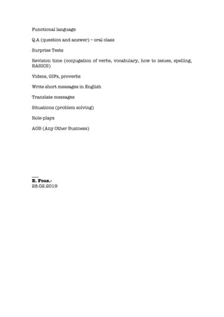 Functional language
Q.A (question and answer) – oral class
Surprise Tests
Revision time (conjugation of verbs, vocabulary, how to issues, spelling,
BASICS)
Videos, GIFs, proverbs
Write short messages in English
Translate messages
Situations (problem solving)
Role-plays
AOB (Any Other Business)
___
E. Fouz.-
28.02.2019
 