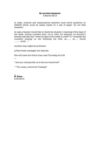 Do not feed cheaters!
2 March 2019
In tests, controls and examinations teachers must avoid questions on
BASICS which could be easily copied on a slip of paper. Do not feed
cheaters!
In case a teacher would like to check the student´s learning of the days of
the week, ordinal numbers from 1st to 12th, for example, he shouldn’t
directly ask like this “write all days of the week in order” or “complete the
numbers missing on the following list first, se……., th….., fourth
………..ninth … “
Another way might be as follows:
a/Pass these messages into Spanish
She will meet her friend Joan next Thursday at 5.44
__
*Are you coming with us to the zoo tomorrow?
**You mean, tomorrow Tuesday?
__
E. Fouz.-
2.03.2019
 