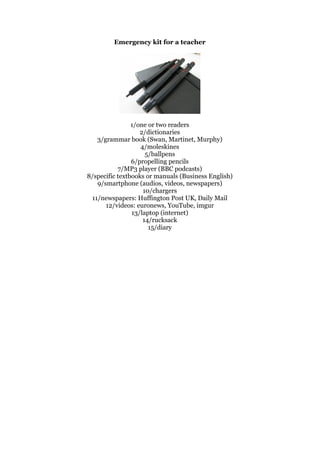 Emergency kit for a teacher
1/one or two readers
2/dictionaries
3/grammar book (Swan, Martinet, Murphy)
4/moleskines
5/ballpens
6/propelling pencils
7/MP3 player (BBC podcasts)
8/specific textbooks or manuals (Business English)
9/smartphone (audios, videos, newspapers)
10/chargers
11/newspapers: Huffington Post UK, Daily Mail
12/videos: euronews, YouTube, imgur
13/laptop (internet)
14/rucksack
15/diary
 