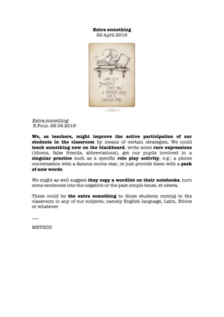 Extra something
29 April 2019
Extra something
E.Fouz.-28.04.2019
We, as teachers, might improve the active participation of our
students in the classroom by means of certain strategies. We could
teach something new on the blackboard, write some rare expressions
(idioms, false friends, abbreviations), get our pupils involved in a
singular practice such as a specific role play activity, e.g.: a phone
conversation with a famous movie star, or just provide them with a pack
of new words.
We might as well suggest they copy a wordlist on their notebooks, turn
some sentences into the negative or the past simple tense, et cetera.
These could be the extra something to those students coming to the
classroom in any of our subjects, namely English language, Latin, Ethics
or whatever
___
METHOD
 
