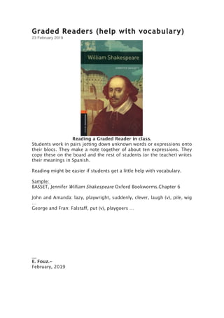 Graded Readers (help with vocabulary)
23 February 2019
Reading a Graded Reader in class.
Students work in pairs jotting down unknown words or expressions onto
their blocs. They make a note together of about ten expressions. They
copy these on the board and the rest of students (or the teacher) writes
their meanings in Spanish.
Reading might be easier if students get a little help with vocabulary.
Sample:
BASSET, Jennifer William Shakespeare Oxford Bookworms.Chapter 6
John and Amanda: lazy, playwright, suddenly, clever, laugh (v), pile, wig
…
George and Fran: Falstaff, put (v), playgoers …
__
E. Fouz.-
February, 2019
 