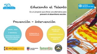 Educando el Talento
Es un proyecto que ofrece una alternativa para
prevenir el absentismo escolar.
Prevención - Intervención
GRUPO - AULA
P. INDIVIDUAL
INTERVENCIÓN PSICO-
EDUCATIVA (MEDIDAS
DISCIPLINARIAS)
FORMACIÓN AL
PROFESORADO
ESCUELA DE
FAMILIAS
FORMACIÓN A.M.P.A.S
INTERVENCIÓN
DIRECTA
 
