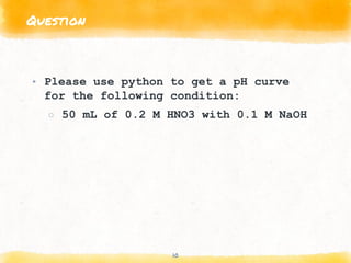 Question
10
▸ Please use python to get a pH curve
for the following condition:
○ 50 mL of 0.2 M HNO3 with 0.1 M NaOH
 