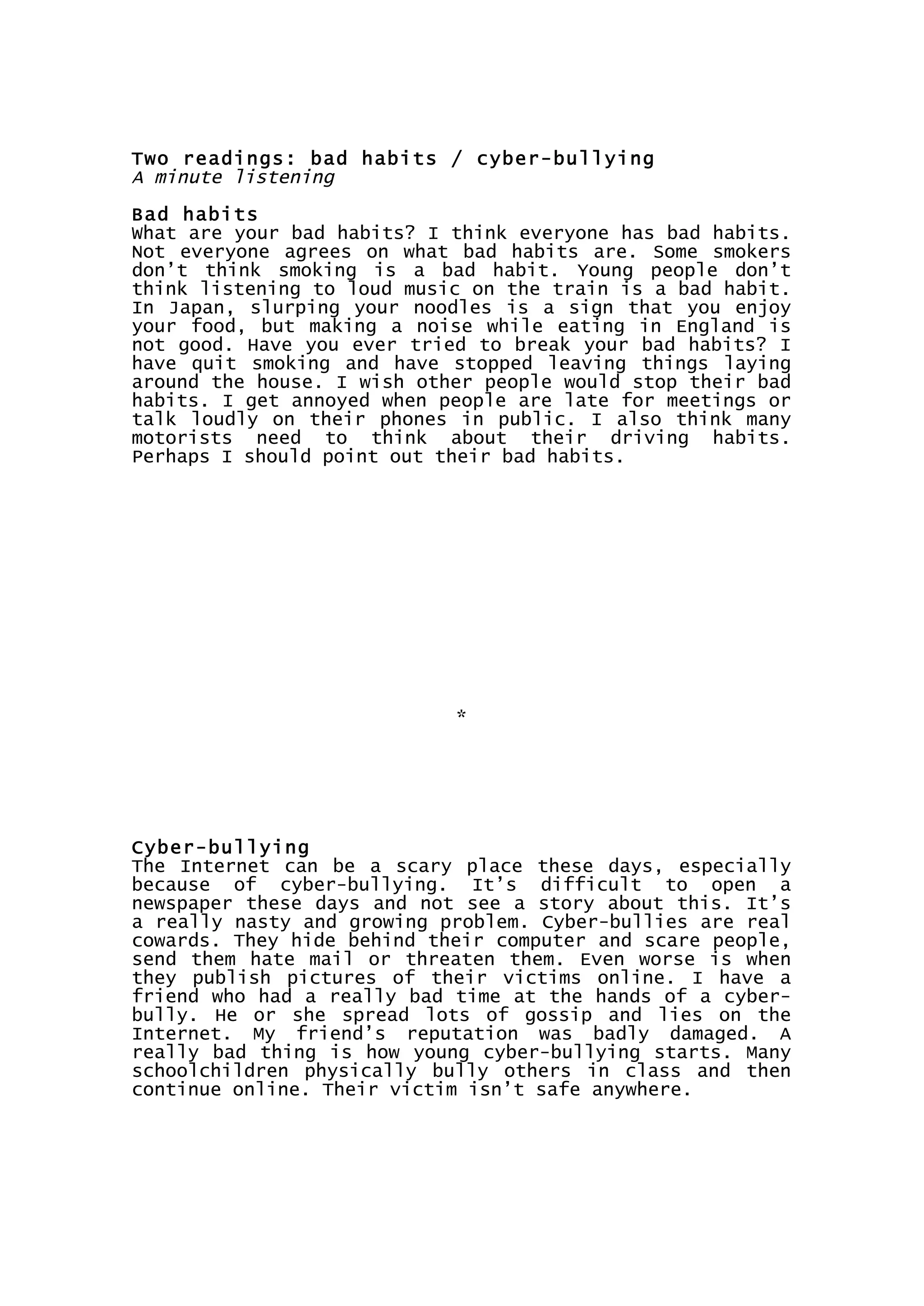 Two readings: bad habits / cyber-bullying
A minute listening
Bad habits
What are your bad habits? I think everyone has bad habits.
Not everyone agrees on what bad habits are. Some smokers
don’t think smoking is a bad habit. Young people don’t
think listening to loud music on the train is a bad habit.
In Japan, slurping your noodles is a sign that you enjoy
your food, but making a noise while eating in England is
not good. Have you ever tried to break your bad habits? I
have quit smoking and have stopped leaving things laying
around the house. I wish other people would stop their bad
habits. I get annoyed when people are late for meetings or
talk loudly on their phones in public. I also think many
motorists need to think about their driving habits.
Perhaps I should point out their bad habits.
*
Cyber-bullying
The Internet can be a scary place these days, especially
because of cyber-bullying. It’s difficult to open a
newspaper these days and not see a story about this. It’s
a really nasty and growing problem. Cyber-bullies are real
cowards. They hide behind their computer and scare people,
send them hate mail or threaten them. Even worse is when
they publish pictures of their victims online. I have a
friend who had a really bad time at the hands of a cyber-
bully. He or she spread lots of gossip and lies on the
Internet. My friend’s reputation was badly damaged. A
really bad thing is how young cyber-bullying starts. Many
schoolchildren physically bully others in class and then
continue online. Their victim isn’t safe anywhere.
 