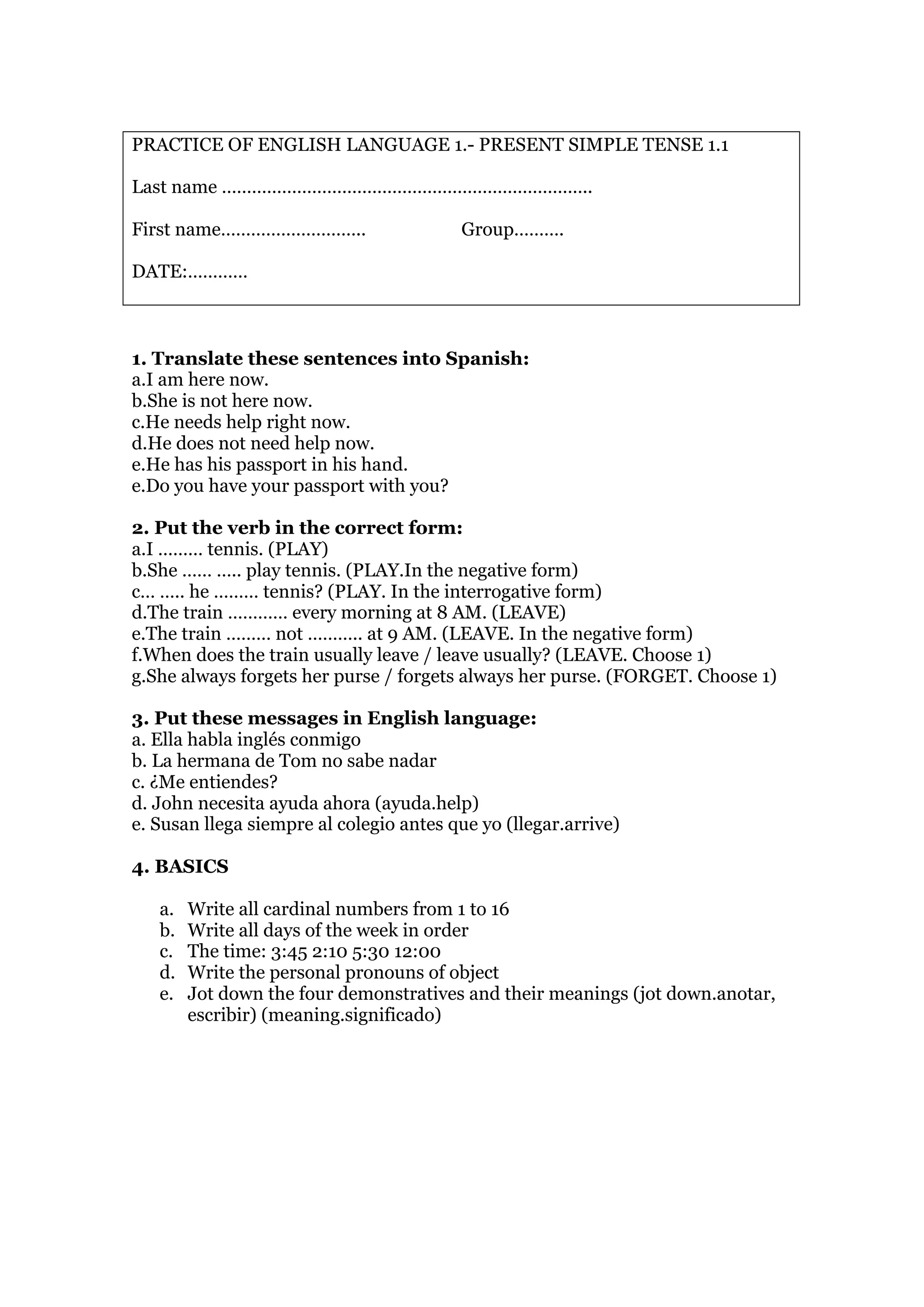 PRACTICE OF ENGLISH LANGUAGE 1.- PRESENT SIMPLE TENSE 1.1
Last name ………………………………………………………………..
First name……………………….. Group……….
DATE:…………
1. Translate these sentences into Spanish:
a.I am here now.
b.She is not here now.
c.He needs help right now.
d.He does not need help now.
e.He has his passport in his hand.
e.Do you have your passport with you?
2. Put the verb in the correct form:
a.I ……… tennis. (PLAY)
b.She …… ….. play tennis. (PLAY.In the negative form)
c… ….. he ……… tennis? (PLAY. In the interrogative form)
d.The train ………… every morning at 8 AM. (LEAVE)
e.The train ……… not ……….. at 9 AM. (LEAVE. In the negative form)
f.When does the train usually leave / leave usually? (LEAVE. Choose 1)
g.She always forgets her purse / forgets always her purse. (FORGET. Choose 1)
3. Put these messages in English language:
a. Ella habla inglés conmigo
b. La hermana de Tom no sabe nadar
c. ¿Me entiendes?
d. John necesita ayuda ahora (ayuda.help)
e. Susan llega siempre al colegio antes que yo (llegar.arrive)
4. BASICS
a. Write all cardinal numbers from 1 to 16
b. Write all days of the week in order
c. The time: 3:45 2:10 5:30 12:00
d. Write the personal pronouns of object
e. Jot down the four demonstratives and their meanings (jot down.anotar,
escribir) (meaning.significado)
 