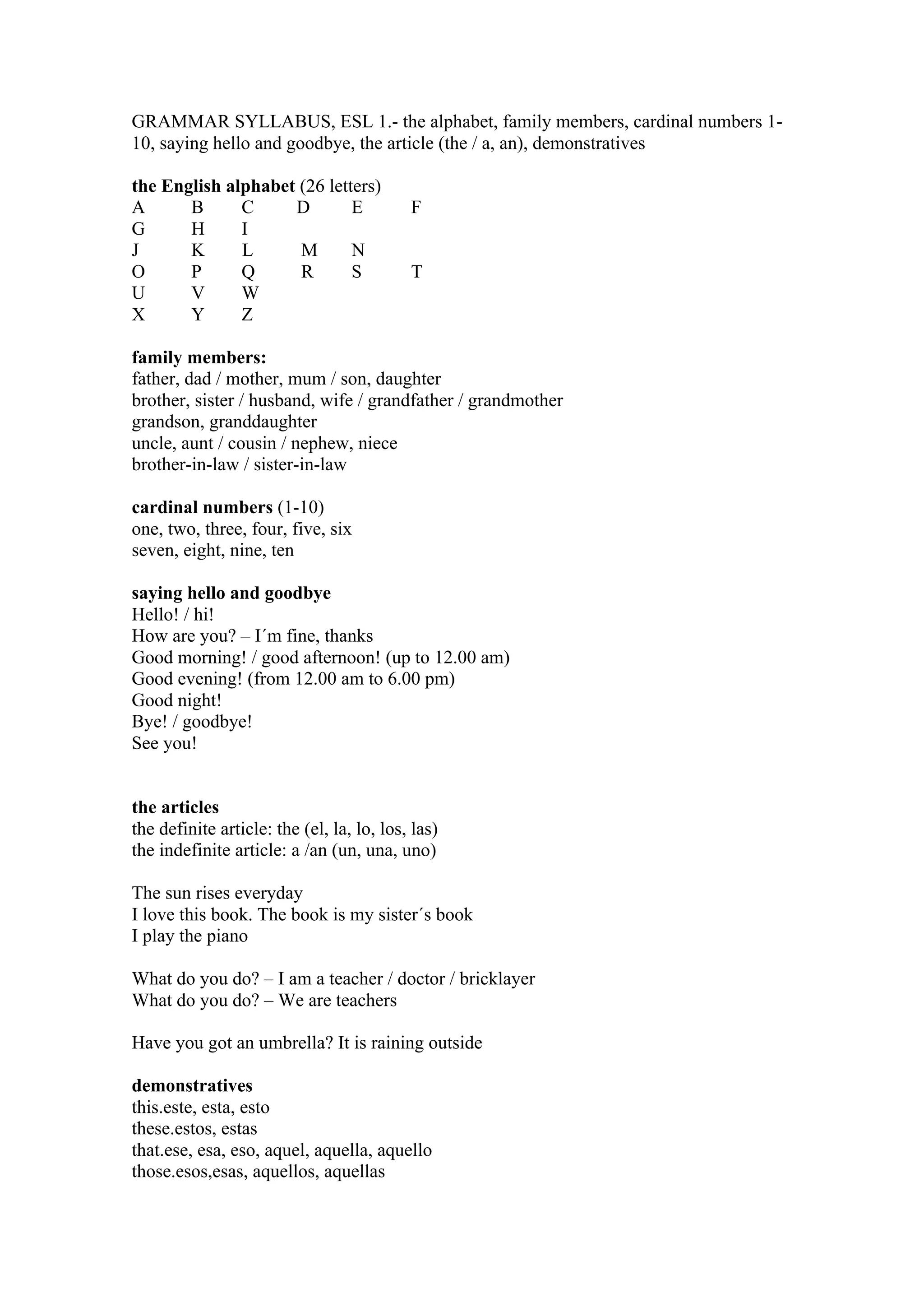 GRAMMAR SYLLABUS, ESL 1.- the alphabet, family members, cardinal numbers 1-
10, saying hello and goodbye, the article (the / a, an), demonstratives
the English alphabet (26 letters)
A B C D E F
G H I
J K L M N
O P Q R S T
U V W
X Y Z
family members:
father, dad / mother, mum / son, daughter
brother, sister / husband, wife / grandfather / grandmother
grandson, granddaughter
uncle, aunt / cousin / nephew, niece
brother-in-law / sister-in-law
cardinal numbers (1-10)
one, two, three, four, five, six
seven, eight, nine, ten
saying hello and goodbye
Hello! / hi!
How are you? – I´m fine, thanks
Good morning! / good afternoon! (up to 12.00 am)
Good evening! (from 12.00 am to 6.00 pm)
Good night!
Bye! / goodbye!
See you!
the articles
the definite article: the (el, la, lo, los, las)
the indefinite article: a /an (un, una, uno)
The sun rises everyday
I love this book. The book is my sister´s book
I play the piano
What do you do? – I am a teacher / doctor / bricklayer
What do you do? – We are teachers
Have you got an umbrella? It is raining outside
demonstratives
this.este, esta, esto
these.estos, estas
that.ese, esa, eso, aquel, aquella, aquello
those.esos,esas, aquellos, aquellas
 