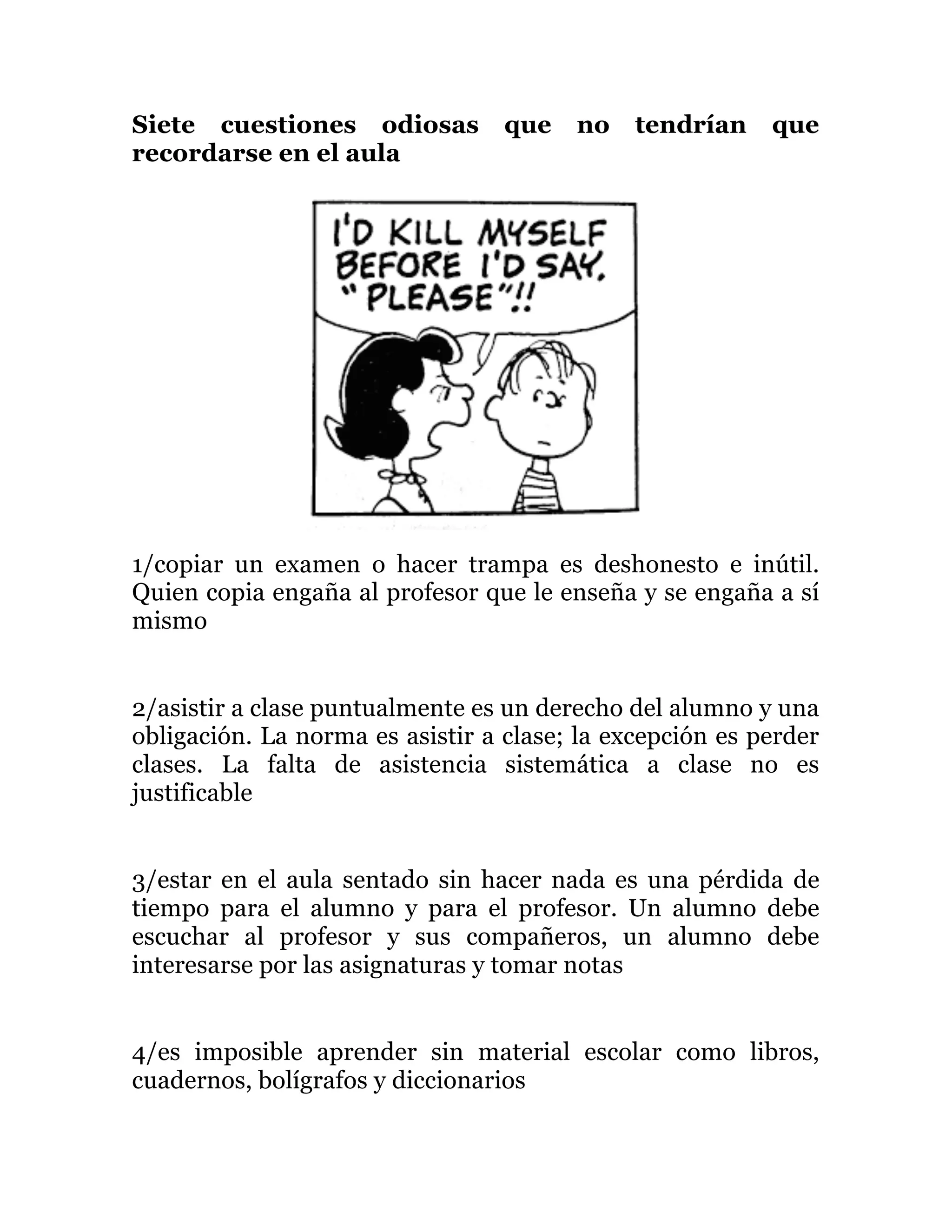Siete cuestiones odiosas que no tendrían que
recordarse en el aula
1/copiar un examen o hacer trampa es deshonesto e inútil.
Quien copia engaña al profesor que le enseña y se engaña a sí
mismo
2/asistir a clase puntualmente es un derecho del alumno y una
obligación. La norma es asistir a clase; la excepción es perder
clases. La falta de asistencia sistemática a clase no es
justificable
3/estar en el aula sentado sin hacer nada es una pérdida de
tiempo para el alumno y para el profesor. Un alumno debe
escuchar al profesor y sus compañeros, un alumno debe
interesarse por las asignaturas y tomar notas
4/es imposible aprender sin material escolar como libros,
cuadernos, bolígrafos y diccionarios
 