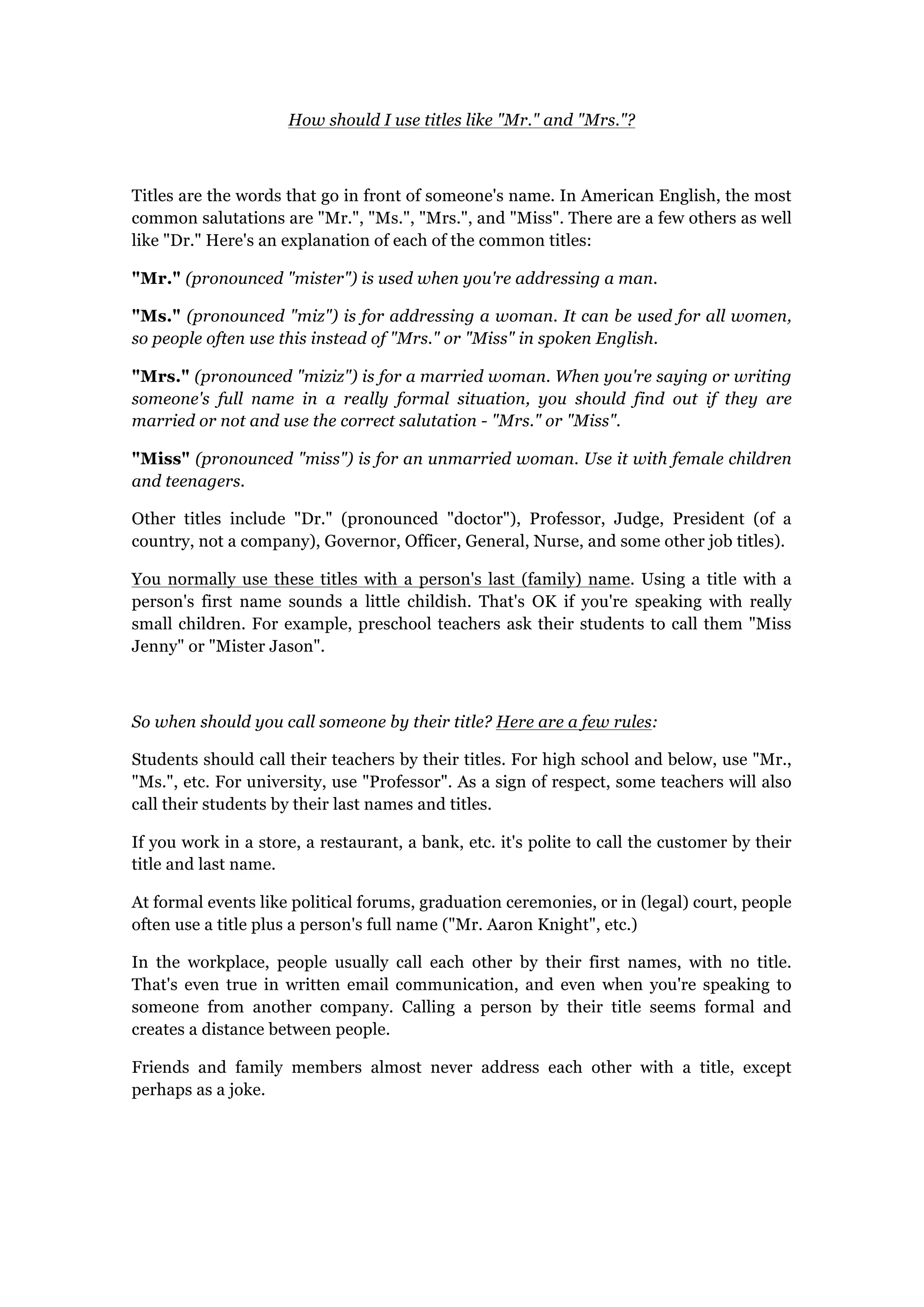How should I use titles like "Mr." and "Mrs."?
Titles are the words that go in front of someone's name. In American English, the most
common salutations are "Mr.", "Ms.", "Mrs.", and "Miss". There are a few others as well
like "Dr." Here's an explanation of each of the common titles:
"Mr." (pronounced "mister") is used when you're addressing a man.
"Ms." (pronounced "miz") is for addressing a woman. It can be used for all women,
so people often use this instead of "Mrs." or "Miss" in spoken English.
"Mrs." (pronounced "miziz") is for a married woman. When you're saying or writing
someone's full name in a really formal situation, you should find out if they are
married or not and use the correct salutation - "Mrs." or "Miss".
"Miss" (pronounced "miss") is for an unmarried woman. Use it with female children
and teenagers.
Other titles include "Dr." (pronounced "doctor"), Professor, Judge, President (of a
country, not a company), Governor, Officer, General, Nurse, and some other job titles).
You normally use these titles with a person's last (family) name. Using a title with a
person's first name sounds a little childish. That's OK if you're speaking with really
small children. For example, preschool teachers ask their students to call them "Miss
Jenny" or "Mister Jason".
So when should you call someone by their title? Here are a few rules:
Students should call their teachers by their titles. For high school and below, use "Mr.,
"Ms.", etc. For university, use "Professor". As a sign of respect, some teachers will also
call their students by their last names and titles.
If you work in a store, a restaurant, a bank, etc. it's polite to call the customer by their
title and last name.
At formal events like political forums, graduation ceremonies, or in (legal) court, people
often use a title plus a person's full name ("Mr. Aaron Knight", etc.)
In the workplace, people usually call each other by their first names, with no title.
That's even true in written email communication, and even when you're speaking to
someone from another company. Calling a person by their title seems formal and
creates a distance between people.
Friends and family members almost never address each other with a title, except
perhaps as a joke.
 