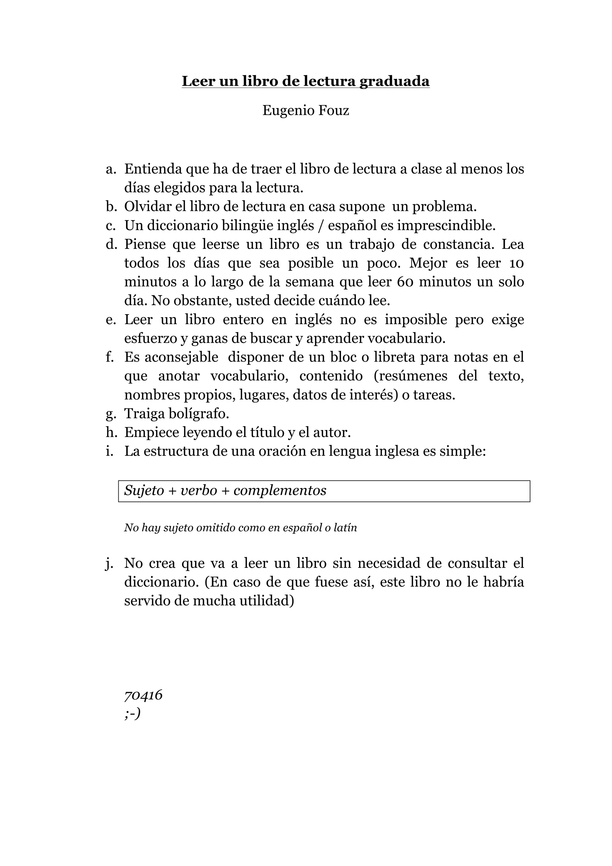 Leer un libro de lectura graduada
Eugenio Fouz
a. Entienda que ha de traer el libro de lectura a clase al menos los
días elegidos para la lectura.
b. Olvidar el libro de lectura en casa supone un problema.
c. Un diccionario bilingüe inglés / español es imprescindible.
d. Piense que leerse un libro es un trabajo de constancia. Lea
todos los días que sea posible un poco. Mejor es leer 10
minutos a lo largo de la semana que leer 60 minutos un solo
día. No obstante, usted decide cuándo lee.
e. Leer un libro entero en inglés no es imposible pero exige
esfuerzo y ganas de buscar y aprender vocabulario.
f. Es aconsejable disponer de un bloc o libreta para notas en el
que anotar vocabulario, contenido (resúmenes del texto,
nombres propios, lugares, datos de interés) o tareas.
g. Traiga bolígrafo.
h. Empiece leyendo el título y el autor.
i. La estructura de una oración en lengua inglesa es simple:
Sujeto + verbo + complementos
No hay sujeto omitido como en español o latín
j. No crea que va a leer un libro sin necesidad de consultar el
diccionario. (En caso de que fuese así, este libro no le habría
servido de mucha utilidad)
70416
;-)
 