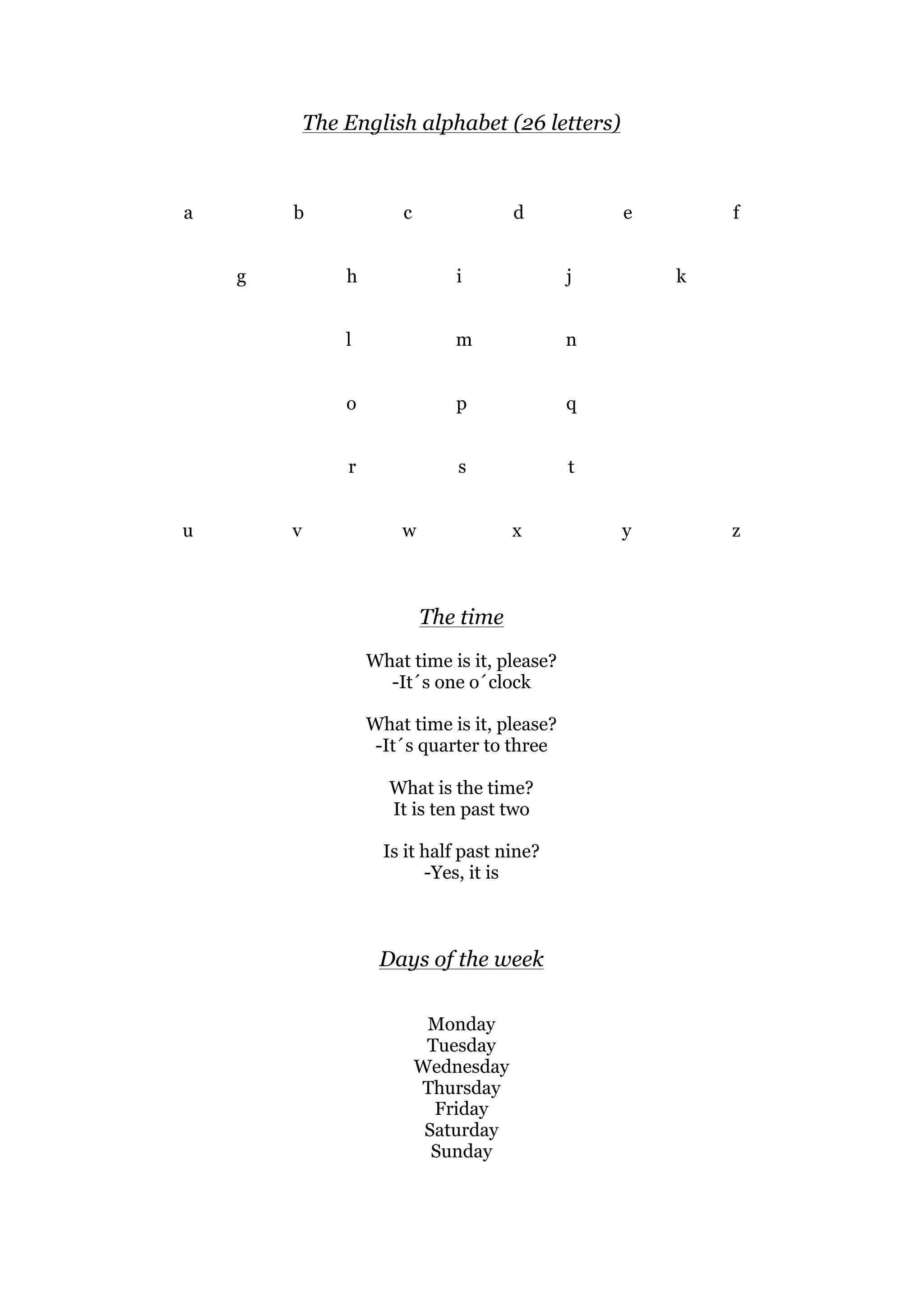 The English alphabet (26 letters)
a b c d e f
g h i j k
l m n
o p q
r s t
u v w x y z
The time
What time is it, please?
-It´s one o´clock
What time is it, please?
-It´s quarter to three
What is the time?
It is ten past two
Is it half past nine?
-Yes, it is
Days of the week
Monday
Tuesday
Wednesday
Thursday
Friday
Saturday
Sunday
 