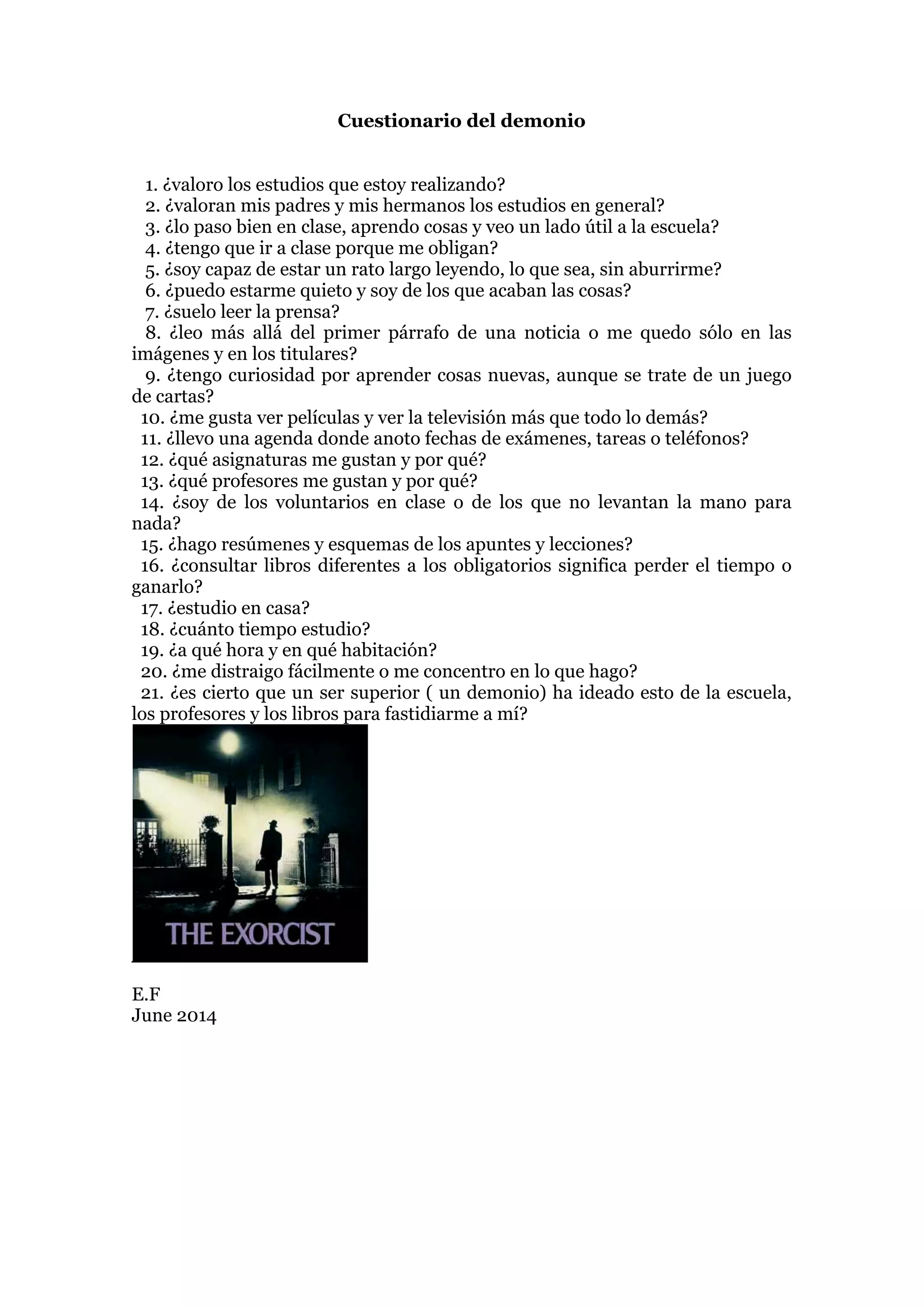 Cuestionario del demonio
1. ¿valoro los estudios que estoy realizando?
2. ¿valoran mis padres y mis hermanos los estudios en general?
3. ¿lo paso bien en clase, aprendo cosas y veo un lado útil a la escuela?
4. ¿tengo que ir a clase porque me obligan?
5. ¿soy capaz de estar un rato largo leyendo, lo que sea, sin aburrirme?
6. ¿puedo estarme quieto y soy de los que acaban las cosas?
7. ¿suelo leer la prensa?
8. ¿leo más allá del primer párrafo de una noticia o me quedo sólo en las
imágenes y en los titulares?
9. ¿tengo curiosidad por aprender cosas nuevas, aunque se trate de un juego
de cartas?
10. ¿me gusta ver películas y ver la televisión más que todo lo demás?
11. ¿llevo una agenda donde anoto fechas de exámenes, tareas o teléfonos?
12. ¿qué asignaturas me gustan y por qué?
13. ¿qué profesores me gustan y por qué?
14. ¿soy de los voluntarios en clase o de los que no levantan la mano para
nada?
15. ¿hago resúmenes y esquemas de los apuntes y lecciones?
16. ¿consultar libros diferentes a los obligatorios significa perder el tiempo o
ganarlo?
17. ¿estudio en casa?
18. ¿cuánto tiempo estudio?
19. ¿a qué hora y en qué habitación?
20. ¿me distraigo fácilmente o me concentro en lo que hago?
21. ¿es cierto que un ser superior ( un demonio) ha ideado esto de la escuela,
los profesores y los libros para fastidiarme a mí?
E.F
June 2014
 