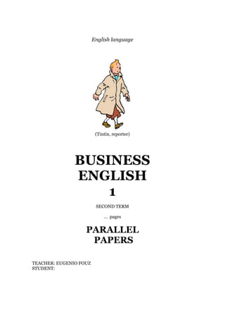 English language
(Tintín, reporter)
BUSINESS
ENGLISH
1
SECOND TERM
... pages
PARALLEL
PAPERS
TEACHER: EUGENIO FOUZ
STUDENT:
 