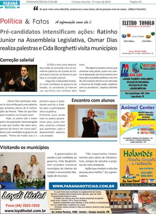 PARANANOTICIAS.COM.BR Campo Mourão, 15 maio de 2018 Página 03
PARANÁ
Notícias
Correção salarial
O PSD e mais onze deputa-
dos estão se somando com os ser-
vidores públicos do Estado do Pa-
raná para solicitar ao Governo que
faça a correção salarial.
Segundo o deputado estadu-
al e pré-candidato ao governo do
estado, os servidores já fizeram
um sacrifício nos últimos dois
anos.
“Dealgumamaneira,temosque
amenizar essa perda, quero me colo-
car à disposição, de uma maneira sem
levarparaaspaixõespolíticas,massim
deumamaneiratécnicaeveratéonde
o Governo do Estado pode colaborar
com os servidores”, explicou Ratinho
Junior.
Encontro com alunosOsmar Dias participou este-
ve no Unicuritiba para uma sabatina
que envolveu alunos de 6 institui-
ções do Paraná. “Mais do que falar
para os jovens, eu fui para ouvir.
Hoje, os jovens são a maior
parte da população desempregada
e vejo que muitos não veem pers-
pectiva de futuro em nosso país”,
disse o pré-candidato ao governo do
estado. “Temos de mudar isso e o
primeiro passo é justa-
mente ouvi-los e trazê-
los para a participação
ativa na política.
Pretendo ouvir ainda
mais os jovens parana-
enses para, junto com
eles, construir o Paraná
que queremos: justo e
desenvolvido”, explicou
o ex-senador.
Visitando os municípios
A governadora do
estado e pré-candidata ao
governo, Cida Borghetti,
tem visitados inúmeros
municípios do interior do
estado e anunciando libe-
ração de recursos.
“São importantes investi-
mentos para obras de infraestru-
tura, compra de veículos e proje-
tos de meio ambiente.
Ações que mudam a vida das
pessoas para melhor”, diz a gover-
nadora.
WWW.PARANANOTICIAS.COM.BR
A informação como ela é.Política Fatos&
Pré-candidatos intensificam ações: Ratinho
Junior na Assembleia Legislativa, Osmar Dias
realizapalestraseCidaBorghettivisitamunicípios
“Se quer viver uma vida feliz, amarre-se a uma meta, não às pessoas nem às coisas. (Albert Einstein)
 