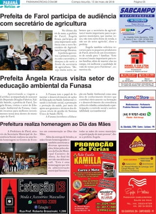 PARANANOTICIAS.COM.BR Campo Mourão, 15 de maio de 2018 Página 05
PARANÁ
Notícias
Prefeita de Farol participa de audiência
com secretário de agricultura
No último dia
08 de maio, a prefeita
de Farol, Ângela
Kraus, participou de
uma importante audi-
ência com o novo Se-
cretário de Agricul-
tura George Hiraiwa.
A prefeita aprovei-
tou o primeiro conta-
to com o secretário, e
desejou a ele sorte a
frente da secretaria
de agricultura. “De-
sejo muita sorte, sa-
bemos que a secretaria da agricul-
tura é muito importante para os pe-
quenos municípios, que muitas ve-
zes, não tem outra fonte de renda, a
não ser do setor agrícola”, disse a
prefeita.
Ângela também solicitou re-
cursos para os pequenos produtores
de Farol, através de um investimen-
to de estufa para 7 famílias. “Este
recurso é muito importante para es-
tas famílias, além de manter elas no
campo, irá melhorar a qualidade de
vida do nosso povo Farolense”, co-
mentou ela.
Prefeita Ângela Kraus visita setor de
educação ambiental da Funasa
.
Aproveitando a viagem a
Curitiba e acompanhada do assessor
do Deputado Douglas Fabrício, Val-
dir Smioht, a prefeita de Farol, Ân-
gela Kraus, visitou o setor de Edu-
cação Ambiental da Funasa, visan-
do recursos para melhores investi-
mentos nessa área dentro do muni-
cípio de Farol.
A Funasa tem o papel de fo-
mentar o desenvolvimento de ações
de Educação em Saúde Ambiental vi-
sando à inclusão social, a promoção
e proteção da saúde, por meio do
apoio aos gestores e técnicos dos di-
versos níveis de gestão do Sistema
Único de Saúde (SUS).
A Funasa reconhece a Educa-
ção em Saúde Ambiental como uma
área de conhecimento técnico que
contribui efetivamente na formação
e o desenvolvimento da consciência
crítica do cidadão, estimulando a par-
ticipação, o controle social e susten-
tabilidade socioambiental
Prefeitura realiza homenagem ao Dia das Mães
A Prefeitura de Farol, atra-
vés da Secretaria Municipal de As-
sistência Social, realizou na uma lin-
da homenagem no Centro de Even-
tos em comemoração ao Dias das
Mães.
Além da entrega de brindes, as
mães foram homenageadas e
também assistiram a
diversas apresenta-
ções, feitas pelos alu-
nos da Escola Muni-
cipal Casimiro de
Abreu. Ao final foi
servido um delicioso
café. “Esta é uma
homenagem que nós
da administração
municipal fazemos a
todas as mães do nosso município.
ca participação de mais pessoas”, dis-
se a prefeita Ângela.
 